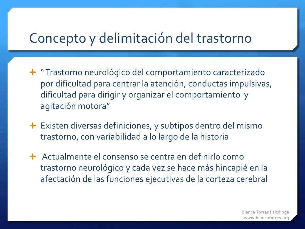 Concepto y delimitación del trastorno. «Trastorno neurológico del comportamiento caracterizado por dificultad para centrar la atención, conductas impulsivas, dificultad para dirigir y organizar el comportamiento y agitación motora». Existen diversas definiciones y subtipos dentro del mismo trastorno, que han variado a lo largo de la historia. Hoy el consenso lo define como un trastorno neurológico y se insiste cada vez más en la afectación de las funciones ejecutivas de la corteza cerebral.