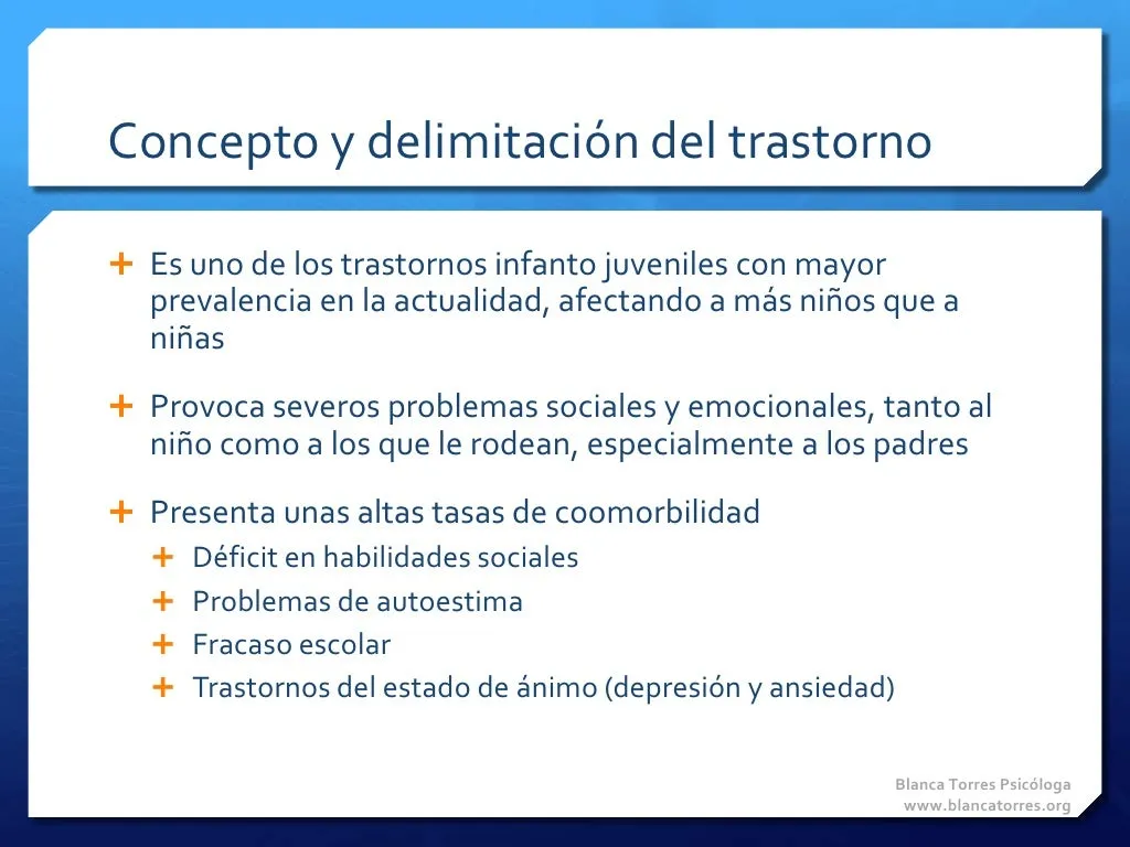 Concepto y delimitación del trastorno. Es uno de los trastornos infantojuveniles más frecuentes hoy y afecta a más niños que a niñas. Provoca graves problemas sociales y emocionales al niño y a quienes le rodean, sobre todo a los padres. Presenta altas tasas de comorbilidad: déficit en habilidades sociales, problemas de autoestima, fracaso escolar y trastornos del estado de ánimo (depresión y ansiedad).
