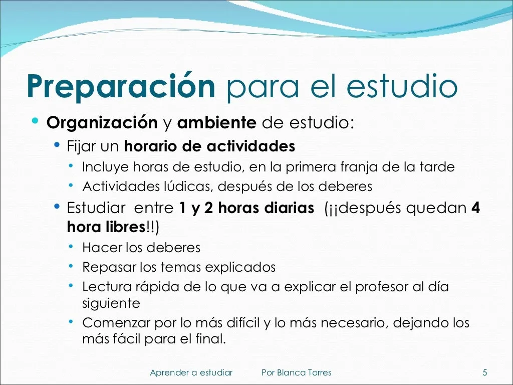 Preparación para el estudio. Organización y ambiente de estudio: fijar un horario de actividades, con las horas de estudio en la primera franja de la tarde y las actividades lúdicas después de los deberes. Estudiar entre 1 y 2 horas diarias (¡después quedan 4 horas libres!): hacer los deberes, repasar los temas explicados y leer por encima lo que va a explicar el profesor al día siguiente. Empezar por lo más difícil y lo más necesario y dejar lo más fácil para el final.