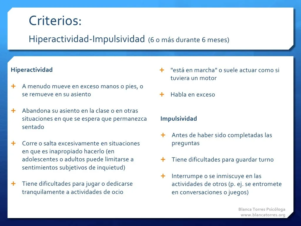Criterios. Hiperactividad-impulsividad (6 o más síntomas durante 6 meses). Hiperactividad: a menudo mueve en exceso manos o pies, o se remueve en su asiento; abandona su asiento en clase o en otras situaciones en que se espera que permanezca sentado; corre o salta en exceso en situaciones en que no es apropiado (en adolescentes o adultos puede limitarse a sentimientos subjetivos de inquietud); tiene dificultades para jugar o dedicarse con tranquilidad a actividades de ocio; «está en marcha» o suele actuar como si tuviera un motor; habla en exceso. Impulsividad: responde antes de que terminen de hacerle las preguntas; tiene dificultades para guardar turno; interrumpe o se entromete en las actividades de otros (por ejemplo, en conversaciones o juegos).