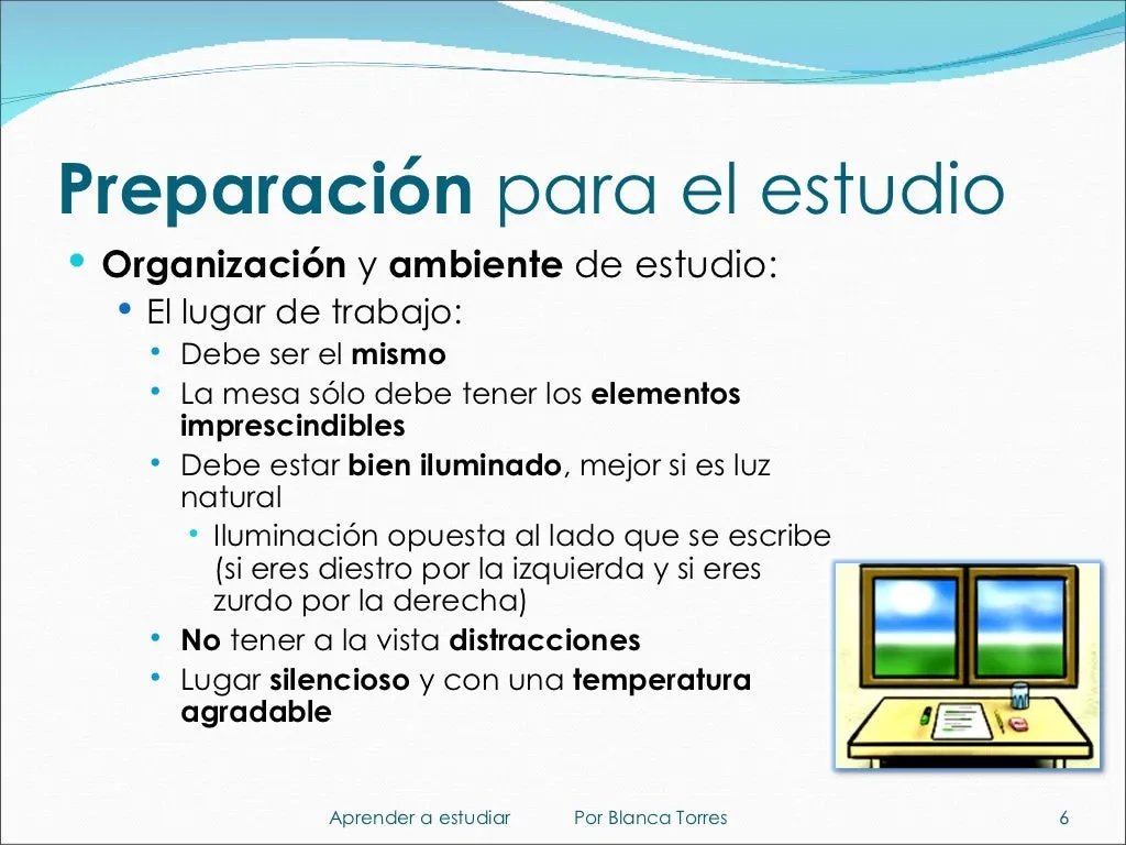 Preparación para el estudio. Organización y ambiente de estudio. El lugar de trabajo debe ser siempre el mismo. La mesa solo debe tener lo imprescindible. Debe estar bien iluminado, mejor con luz natural, y la luz debe llegar por el lado contrario a la mano con la que escribes (por la izquierda si eres diestro y por la derecha si eres zurdo). Sin distracciones a la vista. Un lugar silencioso y con una temperatura agradable.