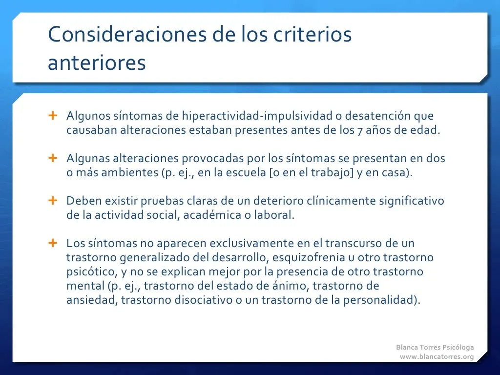 Consideraciones de los criterios anteriores. Algunos síntomas de hiperactividad-impulsividad o desatención que causaban alteraciones estaban presentes antes de los 7 años. Algunas alteraciones provocadas por los síntomas se presentan en dos o más ambientes (por ejemplo, en la escuela o el trabajo y en casa). Debe haber pruebas claras de un deterioro clínicamente significativo de la actividad social, académica o laboral. Los síntomas no aparecen solo durante un trastorno generalizado del desarrollo, una esquizofrenia u otro trastorno psicótico, y no se explican mejor por otro trastorno mental (por ejemplo, del estado de ánimo, de ansiedad, disociativo o de la personalidad).