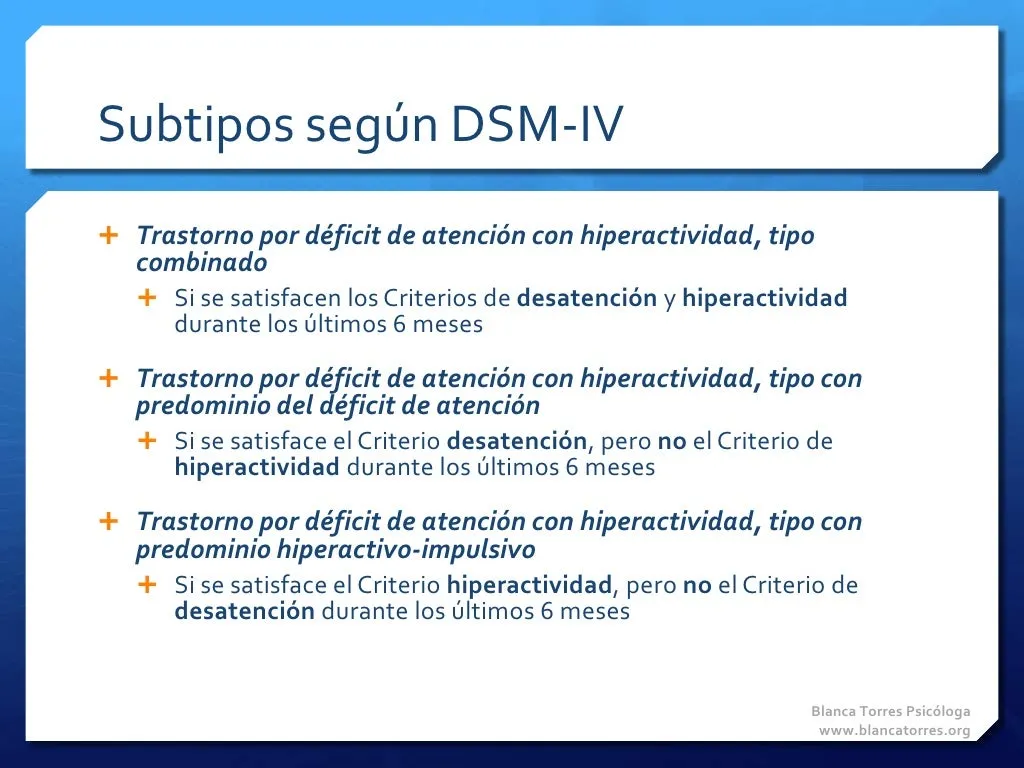 Subtipos según el DSM-IV. Tipo combinado: se cumplen los criterios de desatención y de hiperactividad durante los últimos 6 meses. Tipo con predominio del déficit de atención: se cumple el criterio de desatención, pero no el de hiperactividad, durante los últimos 6 meses. Tipo con predominio hiperactivo-impulsivo: se cumple el criterio de hiperactividad, pero no el de desatención, durante los últimos 6 meses.