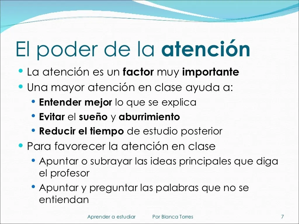 El poder de la atención. La atención es un factor muy importante. Una mayor atención en clase ayuda a entender mejor lo que se explica, evitar el sueño y el aburrimiento y reducir el tiempo de estudio posterior. Para favorecer la atención en clase: apuntar o subrayar las ideas principales que diga el profesor, y apuntar y preguntar las palabras que no se entiendan.