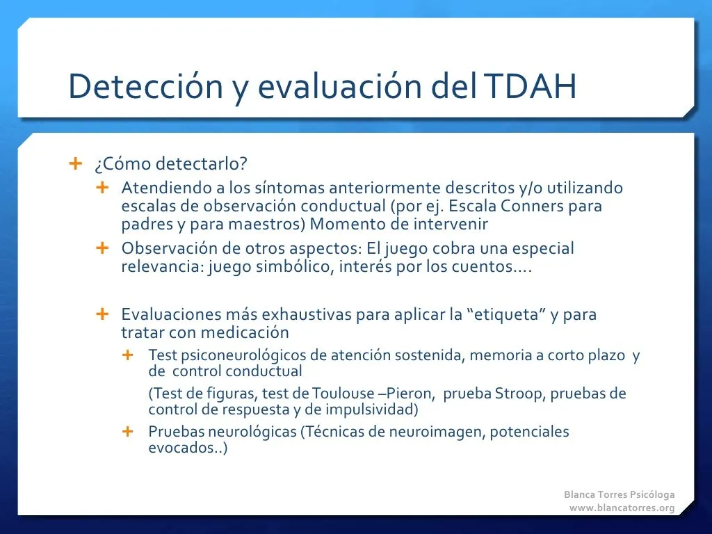 Detección y evaluación del TDAH. ¿Cómo detectarlo? Atendiendo a los síntomas descritos o con escalas de observación de la conducta (por ejemplo, la escala Conners para padres y para maestros): es el momento de intervenir. Observando otros aspectos; el juego cobra especial relevancia: el juego simbólico, el interés por los cuentos… Hacen falta evaluaciones más completas para poner la «etiqueta» y para tratar con medicación: tests neuropsicológicos de atención sostenida, memoria a corto plazo y control de la conducta (test de figuras, test de Toulouse-Piéron, prueba Stroop, pruebas de control de respuesta y de impulsividad) y pruebas neurológicas (técnicas de neuroimagen, potenciales evocados…).