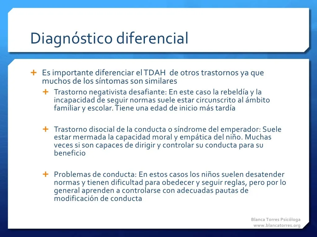 Diagnóstico diferencial. Es importante diferenciar el TDAH de otros trastornos, porque muchos síntomas se parecen. Trastorno negativista desafiante: la rebeldía y la incapacidad de seguir normas suelen limitarse a la familia y la escuela, y empieza más tarde. Trastorno disocial de la conducta o «síndrome del emperador»: suele estar mermada la capacidad moral y empática del niño, y muchas veces sí es capaz de dirigir y controlar su conducta en su propio beneficio. Problemas de conducta: los niños suelen desatender las normas y les cuesta obedecer y seguir reglas, pero en general aprenden a controlarse con pautas adecuadas de modificación de conducta.