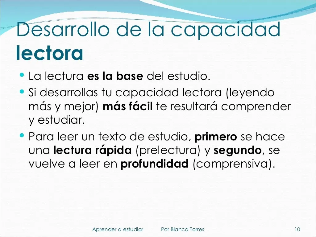 Desarrollo de la capacidad lectora. La lectura es la base del estudio. Si desarrollas tu capacidad lectora, leyendo más y mejor, te resultará más fácil comprender y estudiar. Para leer un texto de estudio, primero se hace una lectura rápida (prelectura) y después se vuelve a leer en profundidad (lectura comprensiva).