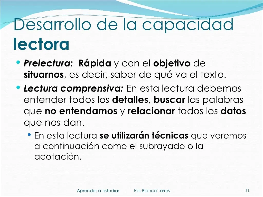 Desarrollo de la capacidad lectora. Prelectura: rápida y con el objetivo de situarnos, es decir, saber de qué va el texto. Lectura comprensiva: debemos entender todos los detalles, buscar las palabras que no entendamos y relacionar todos los datos que nos dan. En esta lectura se usan técnicas como el subrayado o la acotación, que veremos a continuación.