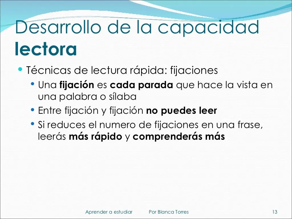Desarrollo de la capacidad lectora. Técnicas de lectura rápida: fijaciones. Una fijación es cada parada que hace la vista en una palabra o sílaba. Entre fijación y fijación no puedes leer. Si reduces el número de fijaciones en una frase, leerás más rápido y comprenderás más.