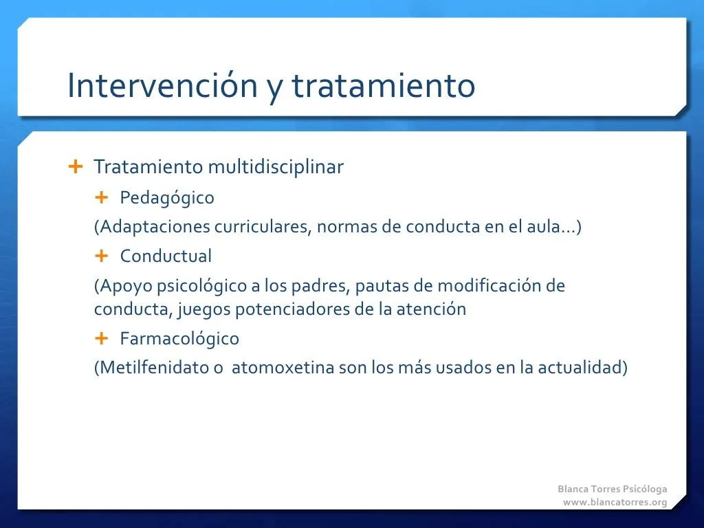 Intervención y tratamiento. Tratamiento multidisciplinar: pedagógico (adaptaciones curriculares, normas de conducta en el aula…), conductual (apoyo psicológico a los padres, pautas de modificación de conducta, juegos que potencian la atención) y farmacológico (metilfenidato o atomoxetina son hoy los más usados).