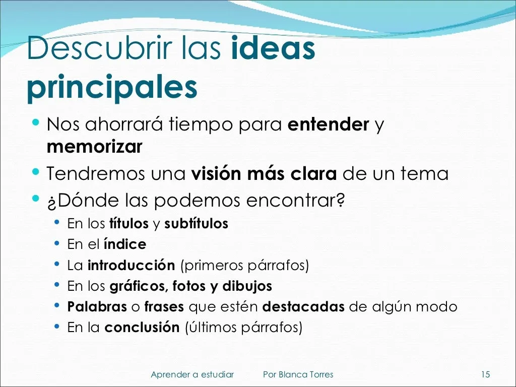 Descubrir las ideas principales. Nos ahorrará tiempo para entender y memorizar, y tendremos una visión más clara del tema. ¿Dónde las podemos encontrar? En los títulos y subtítulos, en el índice, en la introducción (primeros párrafos), en los gráficos, fotos y dibujos, en las palabras o frases destacadas de algún modo y en la conclusión (últimos párrafos).