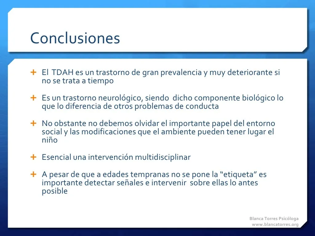 Conclusiones. El TDAH es un trastorno muy frecuente y muy perjudicial si no se trata a tiempo. Es un trastorno neurológico, y ese componente biológico lo diferencia de otros problemas de conducta. Aun así, no debemos olvidar el papel del entorno social y los cambios que el ambiente puede producir en el niño. Es esencial una intervención multidisciplinar. Aunque a edades tempranas no se ponga la «etiqueta», es importante detectar las señales e intervenir sobre ellas lo antes posible.