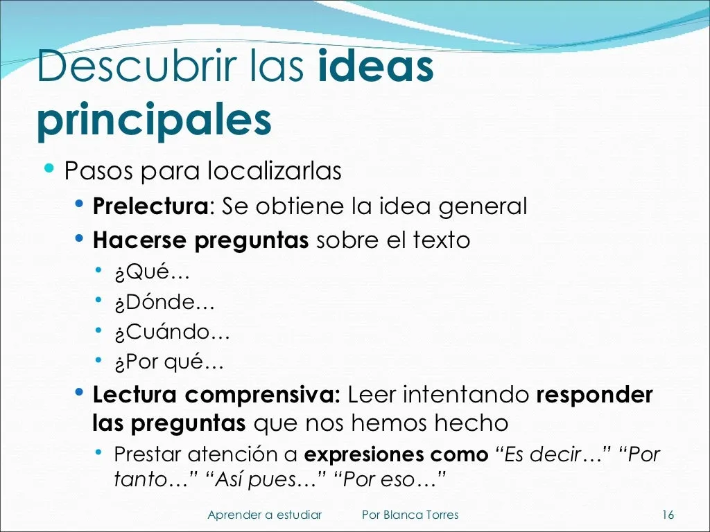 Descubrir las ideas principales. Pasos para localizarlas: prelectura, para obtener la idea general; hacerse preguntas sobre el texto (¿qué…?, ¿dónde…?, ¿cuándo…?, ¿por qué…?); y lectura comprensiva, leyendo para responder a las preguntas que nos hemos hecho. Prestar atención a expresiones como «es decir», «por tanto», «así pues» o «por eso».