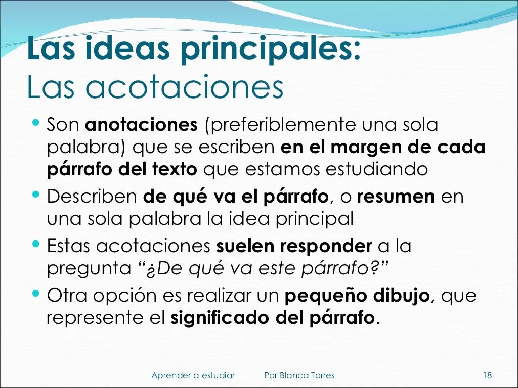Las ideas principales: las acotaciones. Son anotaciones, mejor de una sola palabra, que se escriben en el margen de cada párrafo del texto que estamos estudiando. Describen de qué va el párrafo o resumen en una palabra su idea principal. Suelen responder a la pregunta «¿De qué va este párrafo?». Otra opción es hacer un pequeño dibujo que represente el significado del párrafo.