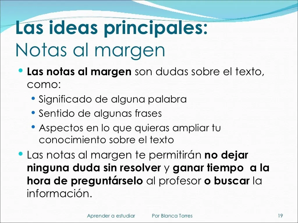 Las ideas principales: notas al margen. Son dudas sobre el texto, como el significado de alguna palabra, el sentido de algunas frases o aspectos del texto sobre los que quieras saber más. Te permitirán no dejar ninguna duda sin resolver y ganar tiempo a la hora de preguntar al profesor o buscar la información.