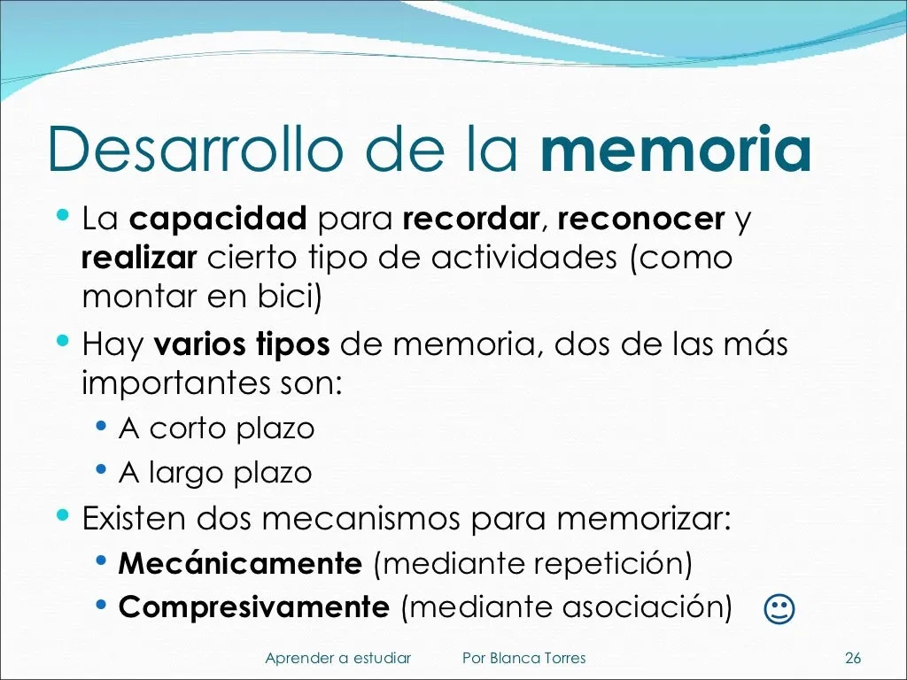Desarrollo de la memoria. La memoria es la capacidad para recordar, reconocer y realizar cierto tipo de actividades, como montar en bici. Hay varios tipos de memoria; dos de las más importantes son la memoria a corto plazo y la memoria a largo plazo. Existen dos mecanismos para memorizar: mecánicamente, mediante repetición, y comprensivamente, mediante asociación.