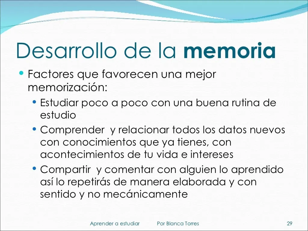 Desarrollo de la memoria. Factores que favorecen una mejor memorización: estudiar poco a poco con una buena rutina de estudio; comprender los datos nuevos y relacionarlos con lo que ya sabes, con lo que te ha pasado y con lo que te interesa; y compartir y comentar con alguien lo aprendido, porque así lo repites de forma elaborada y con sentido, no mecánica.