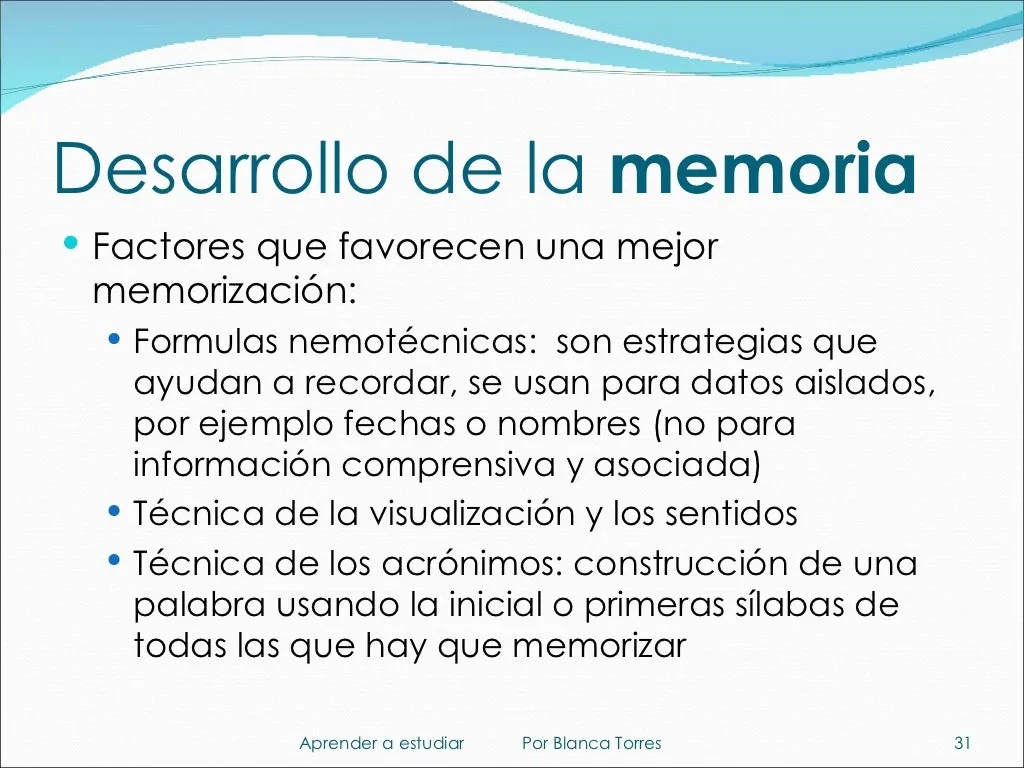 Desarrollo de la memoria. Factores que favorecen una mejor memorización: fórmulas mnemotécnicas, estrategias que ayudan a recordar datos aislados como fechas o nombres (no información que se comprende y se asocia). Técnica de la visualización y los sentidos. Técnica de los acrónimos: formar una palabra con la inicial o las primeras sílabas de todas las que hay que memorizar.