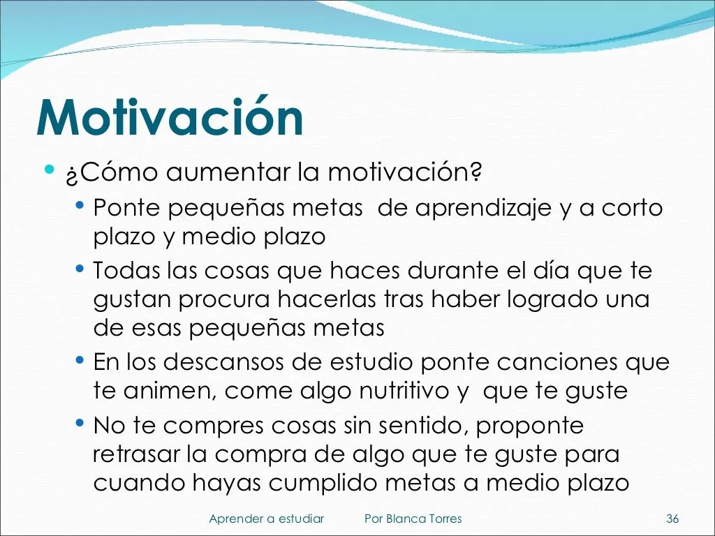 Motivación. ¿Cómo aumentar la motivación? Ponte pequeñas metas de aprendizaje a corto y medio plazo. Deja las cosas que te gustan del día para después de lograr una de esas metas. En los descansos de estudio, pon canciones que te animen y come algo nutritivo que te guste. No te compres cosas sin sentido: retrasa la compra de algo que te guste hasta cumplir una meta a medio plazo.