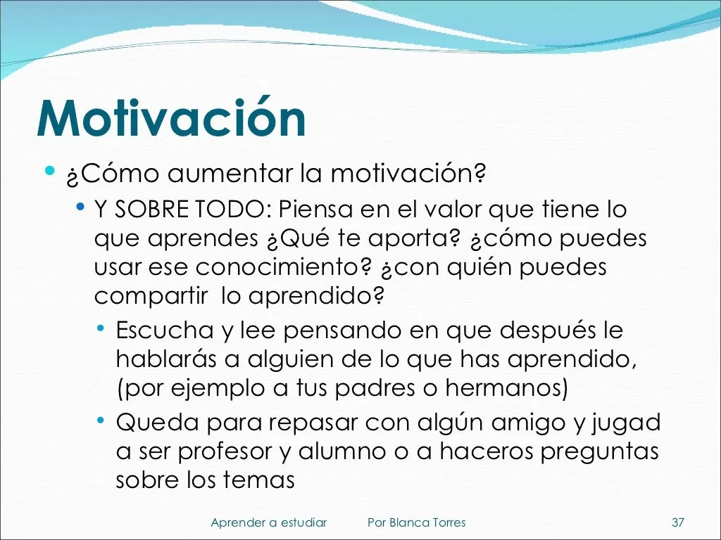 Motivación. ¿Cómo aumentar la motivación? Y sobre todo: piensa en el valor que tiene lo que aprendes. ¿Qué te aporta? ¿Cómo puedes usar ese conocimiento? ¿Con quién puedes compartir lo aprendido? Escucha y lee pensando que después le hablarás a alguien de lo que has aprendido, por ejemplo a tus padres o hermanos. Queda con algún amigo para repasar y jugad a ser profesor y alumno o a haceros preguntas sobre los temas.