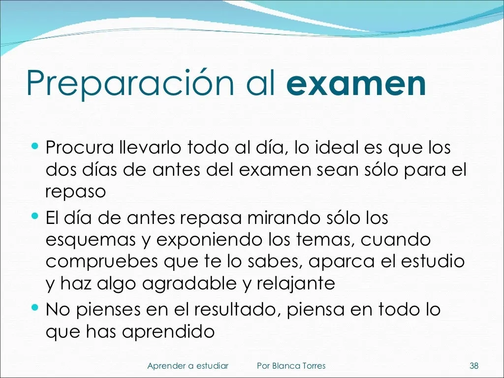 Preparación al examen. Procura llevarlo todo al día; lo ideal es que los dos días de antes del examen sean solo para repasar. El día de antes, repasa mirando solo los esquemas y exponiendo los temas. Cuando compruebes que te lo sabes, deja el estudio y haz algo agradable y relajante. No pienses en el resultado; piensa en todo lo que has aprendido.