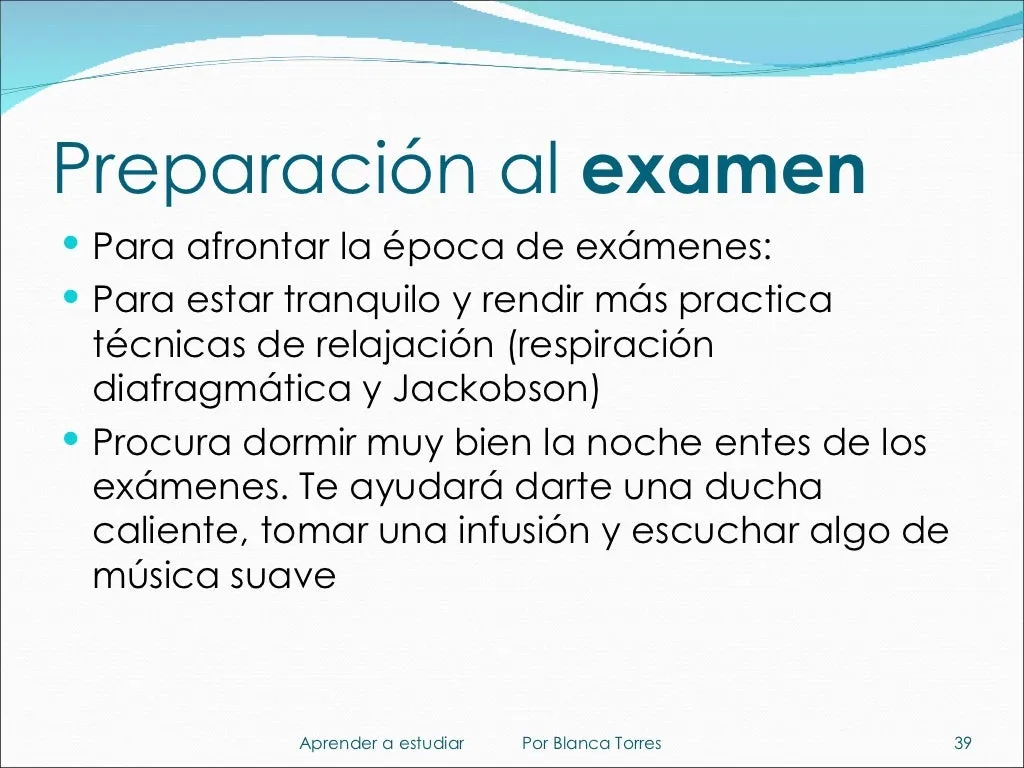 Preparación al examen. Para afrontar la época de exámenes: para estar tranquilo y rendir más, practica técnicas de relajación (respiración diafragmática y relajación de Jacobson). Procura dormir muy bien la noche antes de los exámenes; te ayudará darte una ducha caliente, tomar una infusión y escuchar algo de música suave.