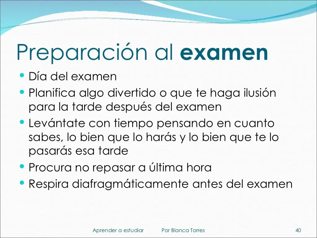 Preparación al examen. Día del examen: planifica algo divertido o que te haga ilusión para la tarde después del examen. Levántate con tiempo pensando en cuánto sabes, lo bien que lo harás y lo bien que te lo pasarás esa tarde. Procura no repasar a última hora. Respira con el diafragma antes del examen.